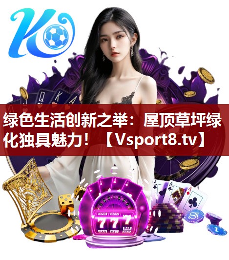 绿色生活创新之举：屋顶草坪绿化独具魅力！